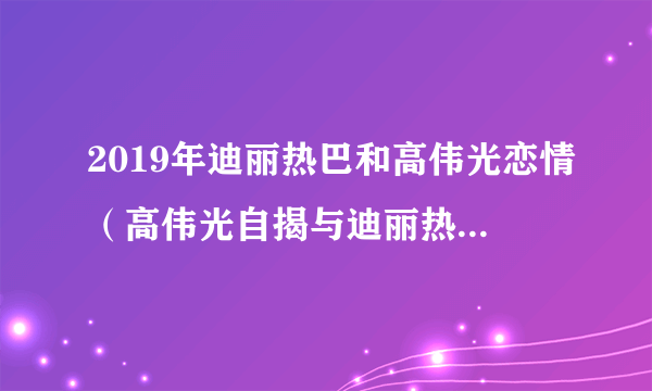 2019年迪丽热巴和高伟光恋情（高伟光自揭与迪丽热巴携手加戏）