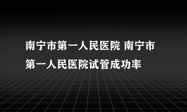 南宁市第一人民医院 南宁市第一人民医院试管成功率