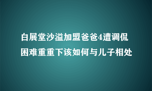 白展堂沙溢加盟爸爸4遭调侃困难重重下该如何与儿子相处