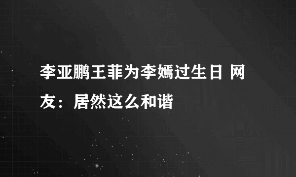 李亚鹏王菲为李嫣过生日 网友：居然这么和谐