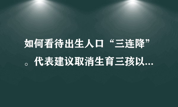 如何看待出生人口“三连降”。代表建议取消生育三孩以上处罚？