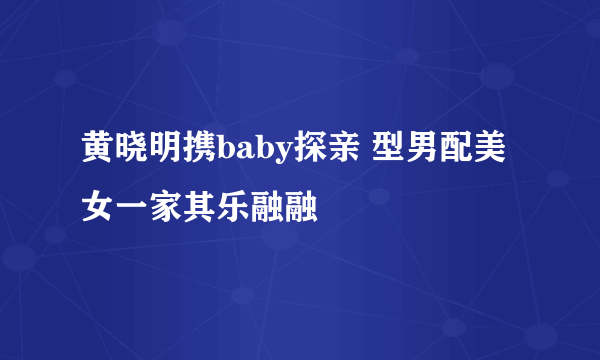 黄晓明携baby探亲 型男配美女一家其乐融融