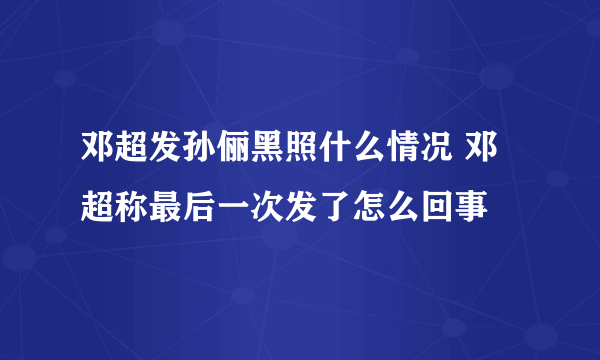 邓超发孙俪黑照什么情况 邓超称最后一次发了怎么回事