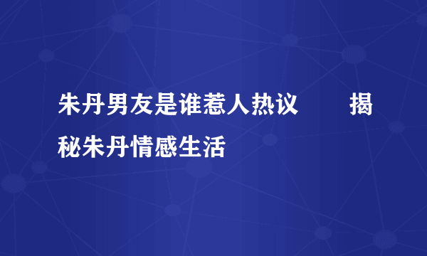 朱丹男友是谁惹人热议       揭秘朱丹情感生活