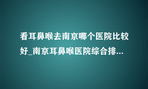 看耳鼻喉去南京哪个医院比较好_南京耳鼻喉医院综合排名榜单？