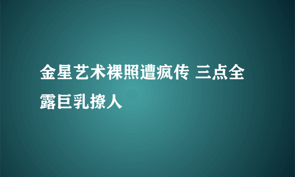 金星艺术裸照遭疯传 三点全露巨乳撩人