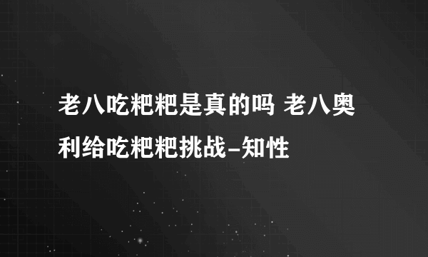 老八吃粑粑是真的吗 老八奥利给吃粑粑挑战-知性