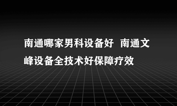 南通哪家男科设备好  南通文峰设备全技术好保障疗效