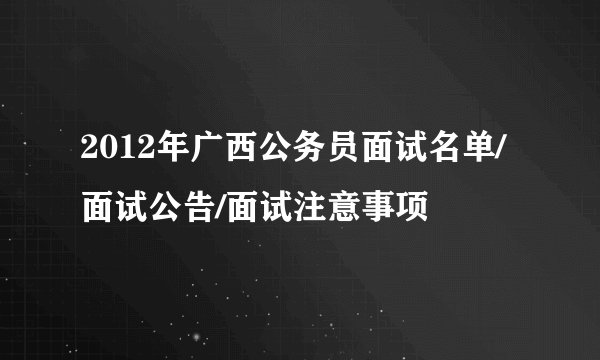 2012年广西公务员面试名单/面试公告/面试注意事项