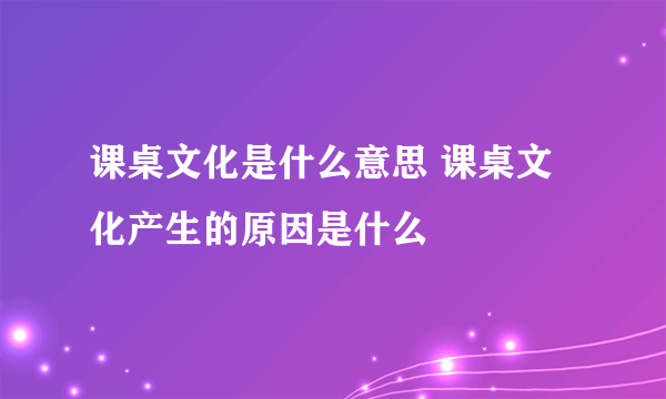 课桌文化是什么意思 课桌文化产生的原因是什么