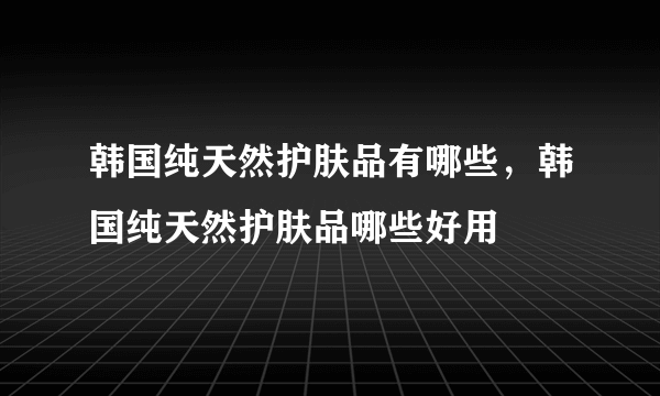 韩国纯天然护肤品有哪些，韩国纯天然护肤品哪些好用