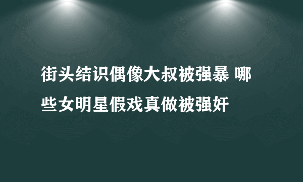 街头结识偶像大叔被强暴 哪些女明星假戏真做被强奸