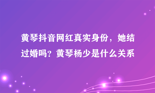 黄琴抖音网红真实身份，她结过婚吗？黄琴杨少是什么关系