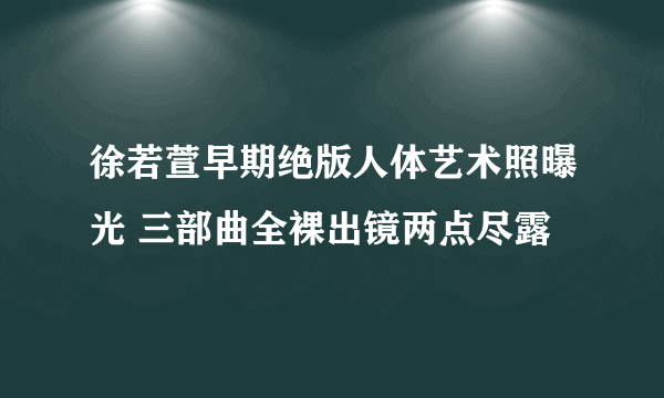 徐若萱早期绝版人体艺术照曝光 三部曲全裸出镜两点尽露