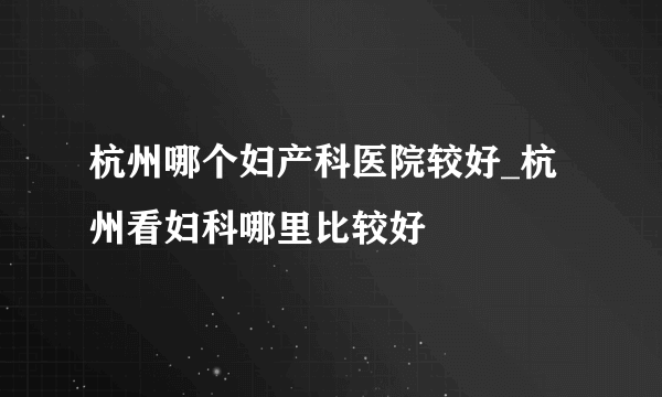 杭州哪个妇产科医院较好_杭州看妇科哪里比较好