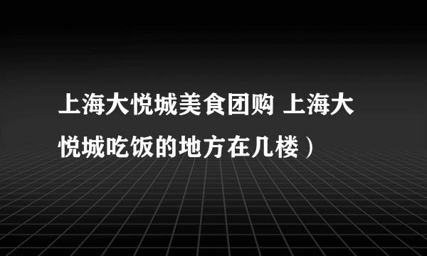 上海大悦城美食团购 上海大悦城吃饭的地方在几楼）