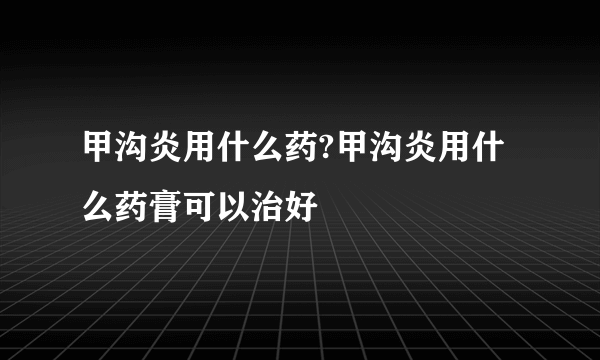 甲沟炎用什么药?甲沟炎用什么药膏可以治好