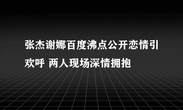 张杰谢娜百度沸点公开恋情引欢呼 两人现场深情拥抱