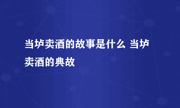 当垆卖酒的故事是什么 当垆卖酒的典故