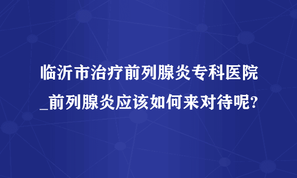 临沂市治疗前列腺炎专科医院_前列腺炎应该如何来对待呢?