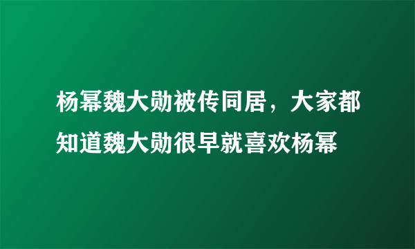 杨幂魏大勋被传同居，大家都知道魏大勋很早就喜欢杨幂