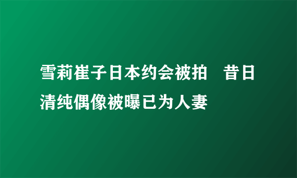 雪莉崔子日本约会被拍   昔日清纯偶像被曝已为人妻