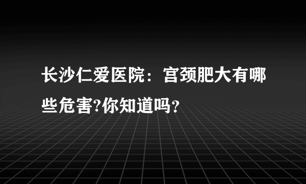 长沙仁爱医院：宫颈肥大有哪些危害?你知道吗？