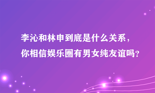 李沁和林申到底是什么关系，你相信娱乐圈有男女纯友谊吗？