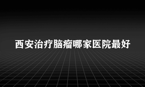 西安治疗脑瘤哪家医院最好