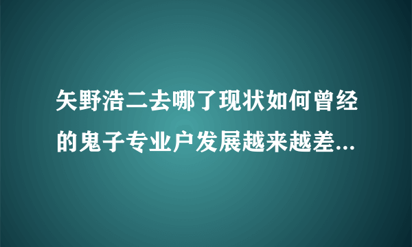 矢野浩二去哪了现状如何曾经的鬼子专业户发展越来越差了？-娱乐八卦