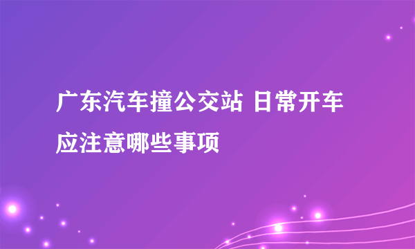 广东汽车撞公交站 日常开车应注意哪些事项