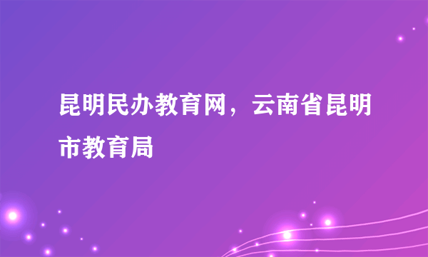 昆明民办教育网，云南省昆明市教育局