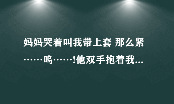 妈妈哭着叫我带上套 那么紧……呜……!他双手抱着我的头-情感口述