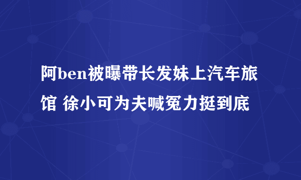 阿ben被曝带长发妹上汽车旅馆 徐小可为夫喊冤力挺到底