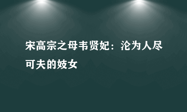 宋高宗之母韦贤妃：沦为人尽可夫的妓女