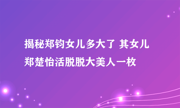 揭秘郑钧女儿多大了 其女儿郑楚怡活脱脱大美人一枚