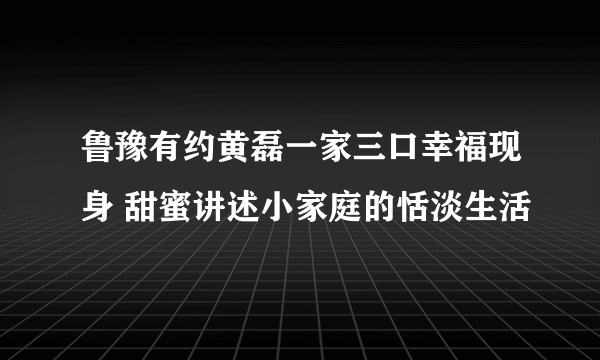 鲁豫有约黄磊一家三口幸福现身 甜蜜讲述小家庭的恬淡生活