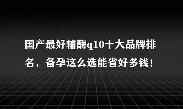 国产最好辅酶q10十大品牌排名，备孕这么选能省好多钱！