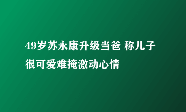 49岁苏永康升级当爸 称儿子很可爱难掩激动心情