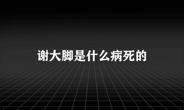 谢大脚是什么病死的