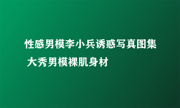 性感男模李小兵诱惑写真图集 大秀男模裸肌身材