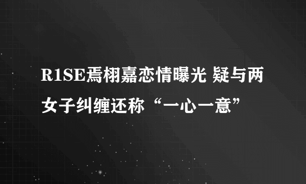 R1SE焉栩嘉恋情曝光 疑与两女子纠缠还称“一心一意”