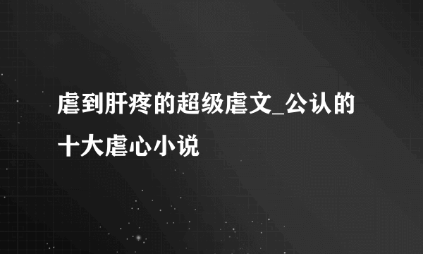 虐到肝疼的超级虐文_公认的十大虐心小说