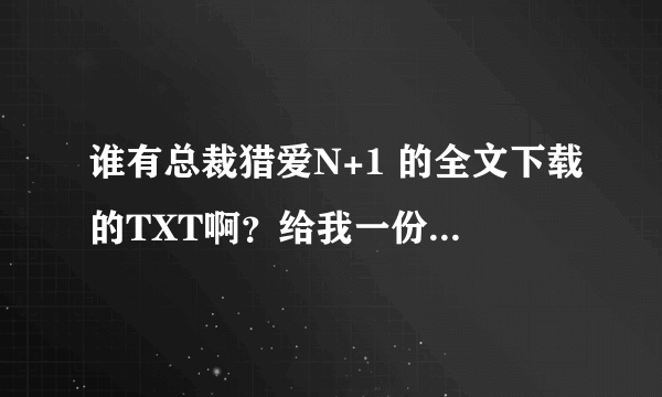 谁有总裁猎爱N+1 的全文下载的TXT啊？给我一份好吧？还有没有类似的小说，言情都市的，来个加分哈。