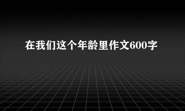 在我们这个年龄里作文600字