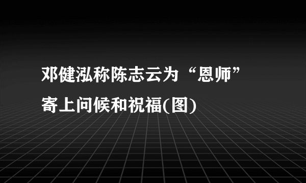 邓健泓称陈志云为“恩师” 寄上问候和祝福(图)