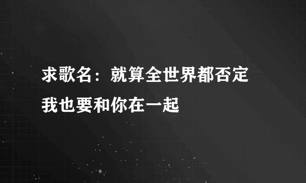 求歌名：就算全世界都否定 我也要和你在一起