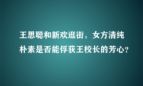 王思聪和新欢逛街，女方清纯朴素是否能俘获王校长的芳心？