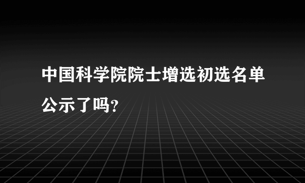 中国科学院院士增选初选名单公示了吗？