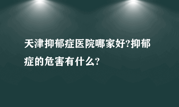 天津抑郁症医院哪家好?抑郁症的危害有什么?